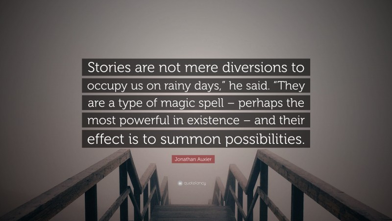 Jonathan Auxier Quote: “Stories are not mere diversions to occupy us on rainy days,” he said. “They are a type of magic spell – perhaps the most powerful in existence – and their effect is to summon possibilities.”