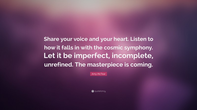 Amy McTear Quote: “Share your voice and your heart. Listen to how it falls in with the cosmic symphony. Let it be imperfect, incomplete, unrefined. The masterpiece is coming.”
