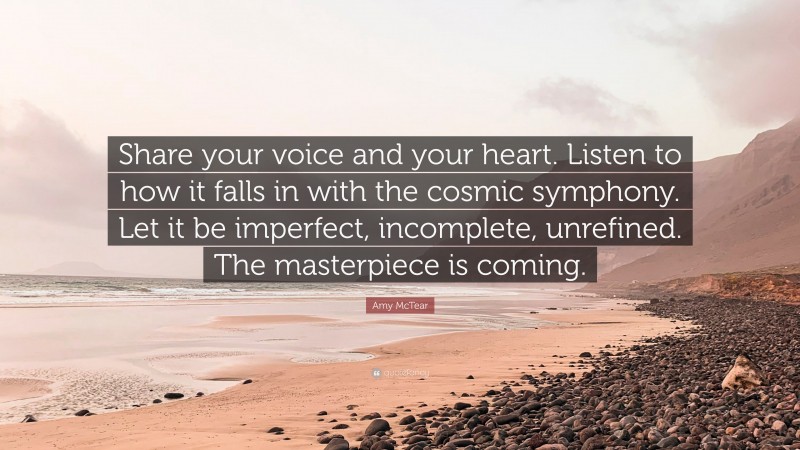Amy McTear Quote: “Share your voice and your heart. Listen to how it falls in with the cosmic symphony. Let it be imperfect, incomplete, unrefined. The masterpiece is coming.”