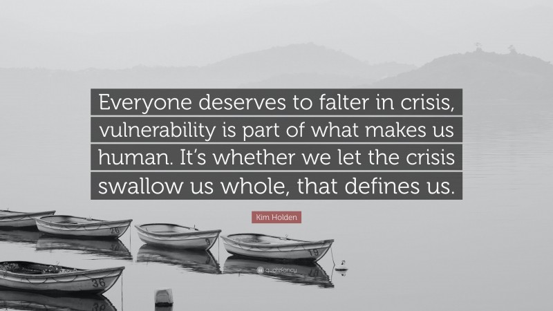 Kim Holden Quote: “Everyone deserves to falter in crisis, vulnerability is part of what makes us human. It’s whether we let the crisis swallow us whole, that defines us.”