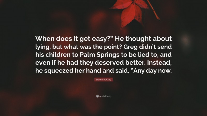 Steven Rowley Quote: “When does it get easy?” He thought about lying, but what was the point? Greg didn’t send his children to Palm Springs to be lied to, and even if he had they deserved better. Instead, he squeezed her hand and said, “Any day now.”