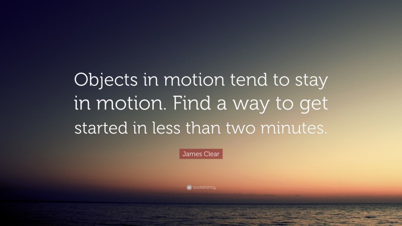 James Clear Quote: “Objects in motion tend to stay in motion. Find a way to get started in less than two minutes.”