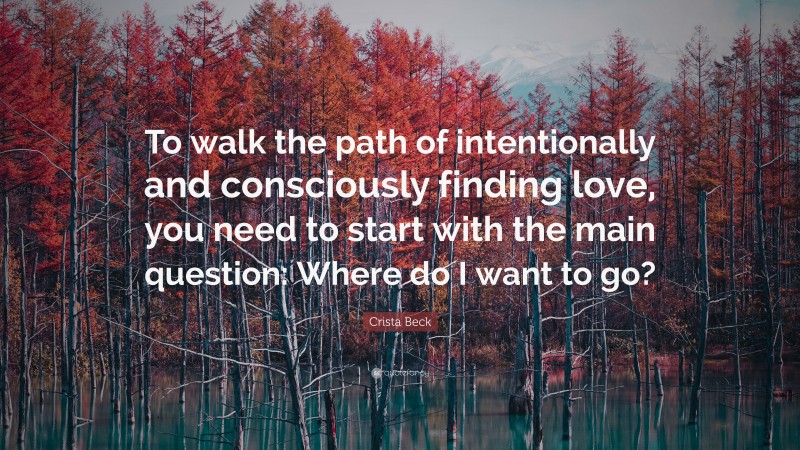 Crista Beck Quote: “To walk the path of intentionally and consciously finding love, you need to start with the main question: Where do I want to go?”