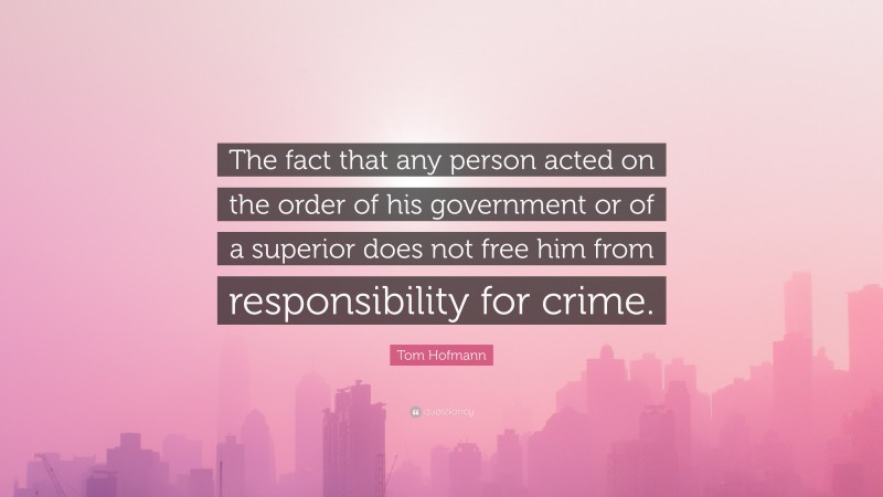 Tom Hofmann Quote: “The fact that any person acted on the order of his government or of a superior does not free him from responsibility for crime.”