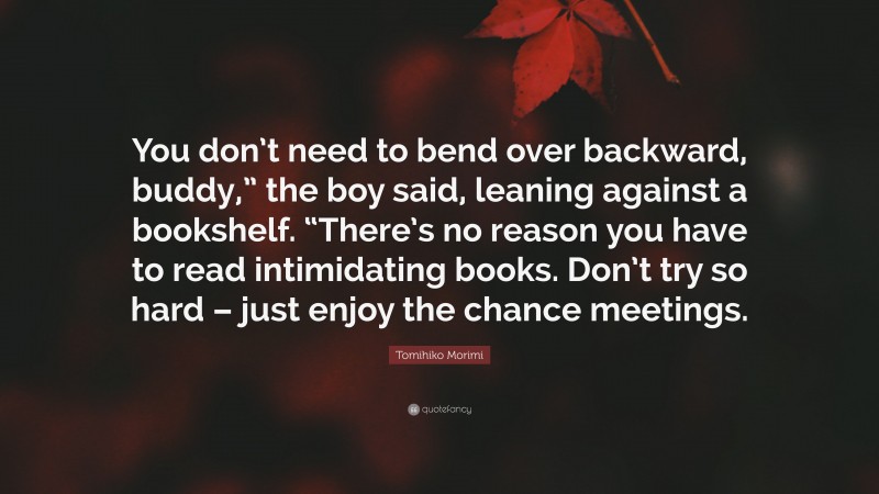 Tomihiko Morimi Quote: “You don’t need to bend over backward, buddy,” the boy said, leaning against a bookshelf. “There’s no reason you have to read intimidating books. Don’t try so hard – just enjoy the chance meetings.”