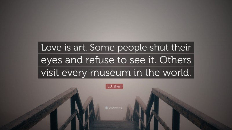 L.J. Shen Quote: “Love is art. Some people shut their eyes and refuse to see it. Others visit every museum in the world.”