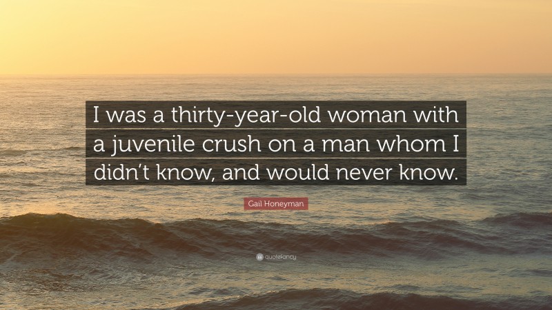 Gail Honeyman Quote: “I was a thirty-year-old woman with a juvenile crush on a man whom I didn’t know, and would never know.”