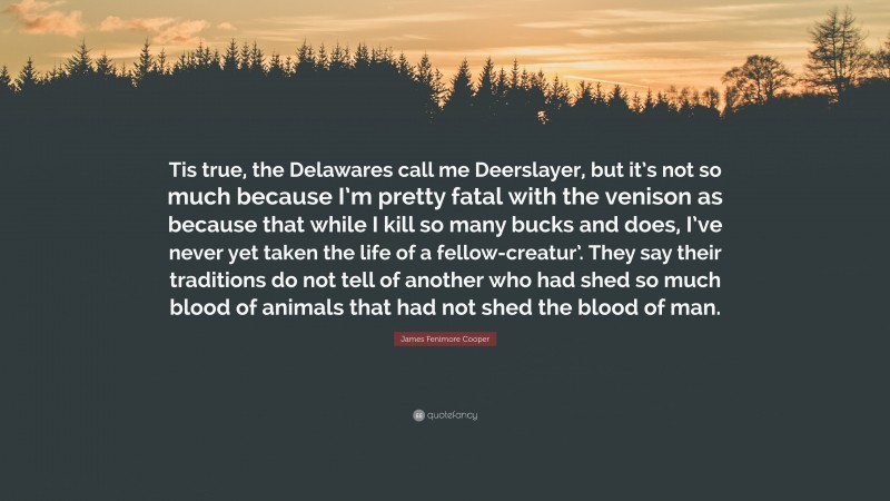 James Fenimore Cooper Quote: “Tis true, the Delawares call me Deerslayer, but it’s not so much because I’m pretty fatal with the venison as because that while I kill so many bucks and does, I’ve never yet taken the life of a fellow-creatur’. They say their traditions do not tell of another who had shed so much blood of animals that had not shed the blood of man.”