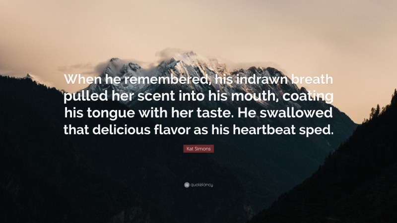 Kat Simons Quote: “When he remembered, his indrawn breath pulled her scent into his mouth, coating his tongue with her taste. He swallowed that delicious flavor as his heartbeat sped.”