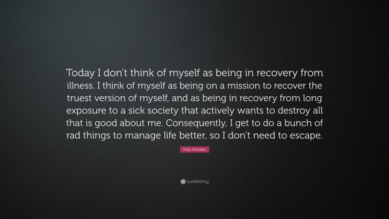 Holly Whitaker Quote: “Today I don’t think of myself as being in recovery from illness. I think of myself as being on a mission to recover the truest version of myself, and as being in recovery from long exposure to a sick society that actively wants to destroy all that is good about me. Consequently, I get to do a bunch of rad things to manage life better, so I don’t need to escape.”