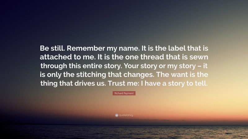 Richard Payment Quote: “Be still. Remember my name. It is the label that is attached to me. It is the one thread that is sewn through this entire story. Your story or my story – it is only the stitching that changes. The want is the thing that drives us. Trust me: I have a story to tell.”