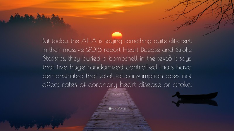 Ivor Cummins Quote: “But today, the AHA is saying something quite different. In their massive 2015 report Heart Disease and Stroke Statistics, they buried a bombshell in the text.8 It says that five huge randomized controlled trials have demonstrated that total fat consumption does not affect rates of coronary heart disease or stroke.”