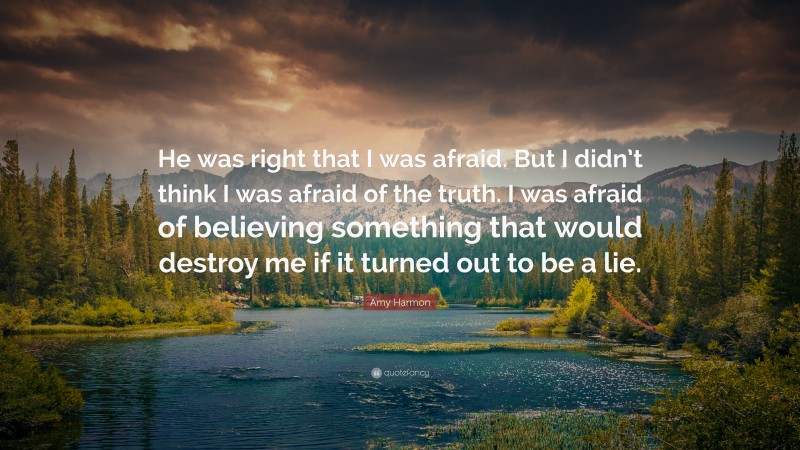 Amy Harmon Quote: “He was right that I was afraid. But I didn’t think I was afraid of the truth. I was afraid of believing something that would destroy me if it turned out to be a lie.”