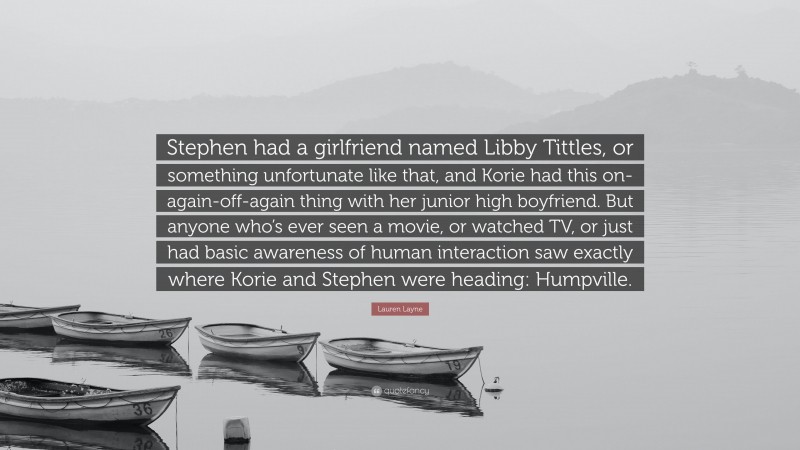 Lauren Layne Quote: “Stephen had a girlfriend named Libby Tittles, or something unfortunate like that, and Korie had this on-again-off-again thing with her junior high boyfriend. But anyone who’s ever seen a movie, or watched TV, or just had basic awareness of human interaction saw exactly where Korie and Stephen were heading: Humpville.”