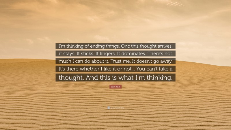 Iain Reid Quote: “I’m thinking of ending things. Onc this thought arrives, it stays. It sticks. It lingers. It dominates. There’s not much I can do about it. Trust me. It doesn’t go away. It’s there whether I like it or not... You can’t fake a thought. And this is what I’m thinking.”