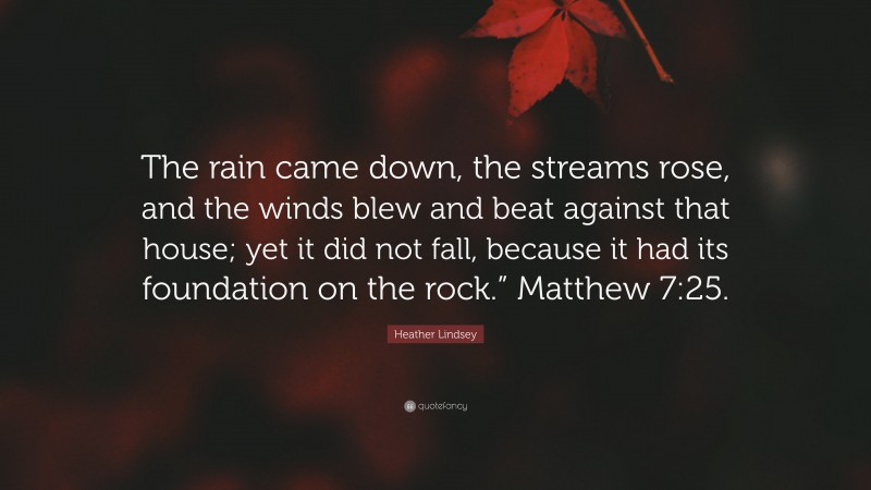 Heather Lindsey Quote: “The rain came down, the streams rose, and the winds blew and beat against that house; yet it did not fall, because it had its foundation on the rock.” Matthew 7:25.”