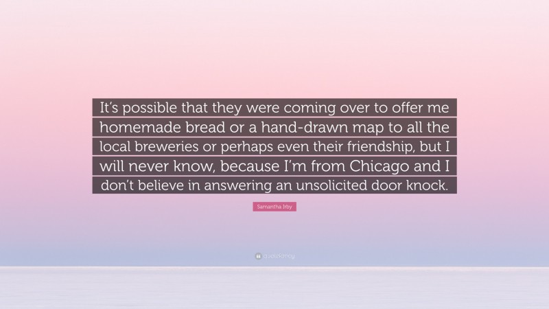 Samantha Irby Quote: “It’s possible that they were coming over to offer me homemade bread or a hand-drawn map to all the local breweries or perhaps even their friendship, but I will never know, because I’m from Chicago and I don’t believe in answering an unsolicited door knock.”