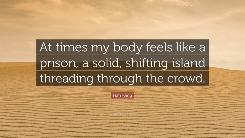 Han Kang Quote: “At times my body feels like a prison, a solid, shifting island threading through the crowd.”