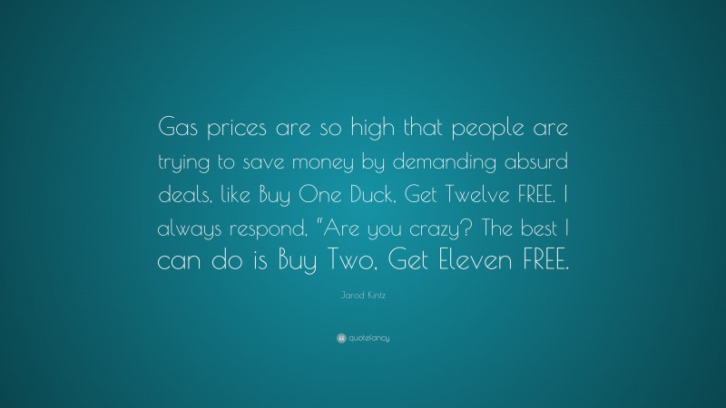 Jarod Kintz Quote: “Gas prices are so high that people are trying to save money by demanding absurd deals, like Buy One Duck, Get Twelve FREE. I always respond, “Are you crazy? The best I can do is Buy Two, Get Eleven FREE.”