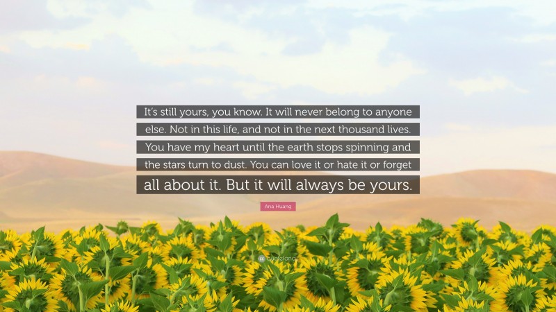 Ana Huang Quote: “It’s still yours, you know. It will never belong to anyone else. Not in this life, and not in the next thousand lives. You have my heart until the earth stops spinning and the stars turn to dust. You can love it or hate it or forget all about it. But it will always be yours.”