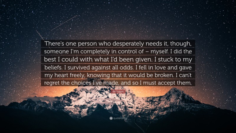 Kim Liggett Quote: “There’s one person who desperately needs it, though, someone I’m completely in control of – myself. I did the best I could with what I’d been given. I stuck to my beliefs. I survived against all odds. I fell in love and gave my heart freely, knowing that it would be broken. I can’t regret the choices I’ve made, and so I must accept them.”