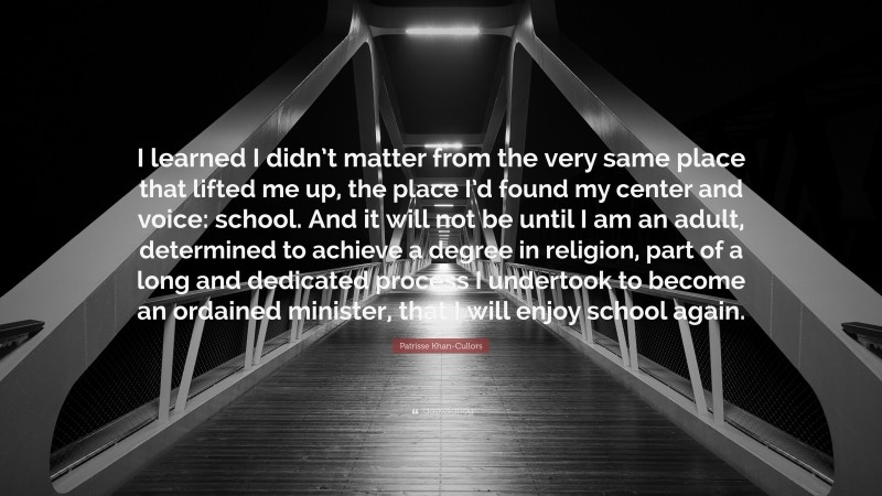 Patrisse Khan-Cullors Quote: “I learned I didn’t matter from the very same place that lifted me up, the place I’d found my center and voice: school. And it will not be until I am an adult, determined to achieve a degree in religion, part of a long and dedicated process I undertook to become an ordained minister, that I will enjoy school again.”