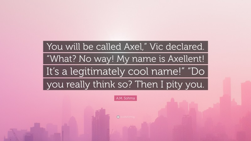 A.M. Sohma Quote: “You will be called Axel,” Vic declared. “What? No way! My name is Axellent! It’s a legitimately cool name!” “Do you really think so? Then I pity you.”