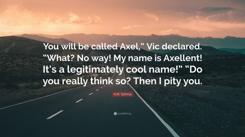 A.M. Sohma Quote: “You will be called Axel,” Vic declared. “What? No way! My name is Axellent! It’s a legitimately cool name!” “Do you really think so? Then I pity you.”