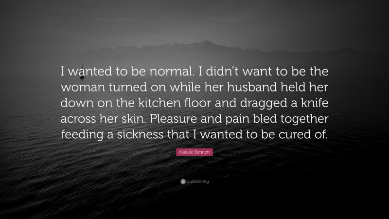Natalie Bennett Quote: “I wanted to be normal. I didn’t want to be the woman turned on while her husband held her down on the kitchen floor and dragged a knife across her skin. Pleasure and pain bled together feeding a sickness that I wanted to be cured of.”