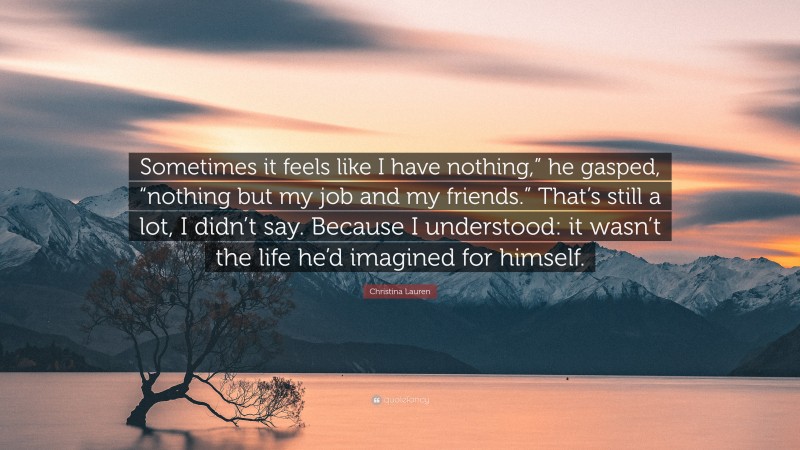 Christina Lauren Quote: “Sometimes it feels like I have nothing,” he gasped, “nothing but my job and my friends.” That’s still a lot, I didn’t say. Because I understood: it wasn’t the life he’d imagined for himself.”