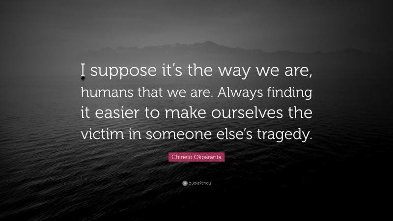 Chinelo Okparanta Quote: “I suppose it’s the way we are, humans that we are. Always finding it easier to make ourselves the victim in someone else’s tragedy.”