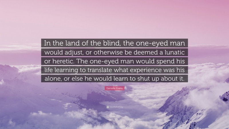 Danielle Evans Quote: “In the land of the blind, the one-eyed man would adjust, or otherwise be deemed a lunatic or heretic. The one-eyed man would spend his life learning to translate what experience was his alone, or else he would learn to shut up about it.”