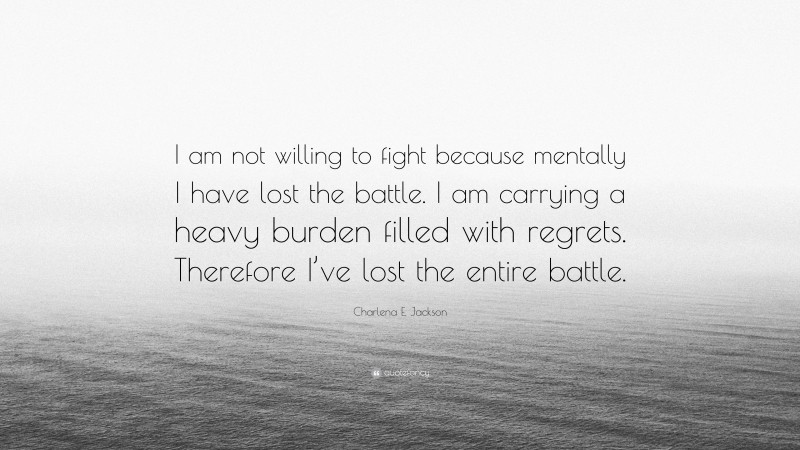 Charlena E. Jackson Quote: “I am not willing to fight because mentally I have lost the battle. I am carrying a heavy burden filled with regrets. Therefore I’ve lost the entire battle.”