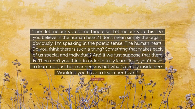 Kazuo Ishiguro Quote: “Then let me ask you something else. Let me ask you this. Do you believe in the human heart? I don’t mean simply the organ, obviously. I’m speaking in the poetic sense. The human heart. Do you think there is such a thing? Something that makes each of us special and individual? And if we just suppose that there is. Then don’t you think, in order to truly learn Josie, you’d have to learn not just her mannerisms but what’s deeply inside her? Wouldn’t you have to learn her heart?”