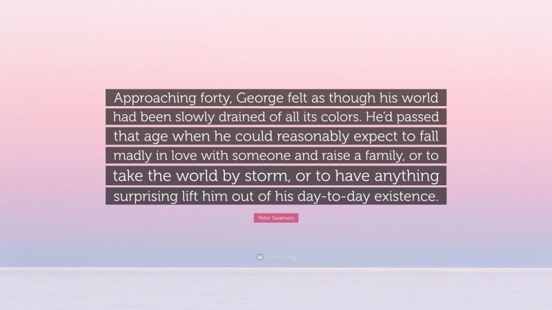 Peter Swanson Quote: “Approaching forty, George felt as though his world had been slowly drained of all its colors. He’d passed that age when he could reasonably expect to fall madly in love with someone and raise a family, or to take the world by storm, or to have anything surprising lift him out of his day-to-day existence.”