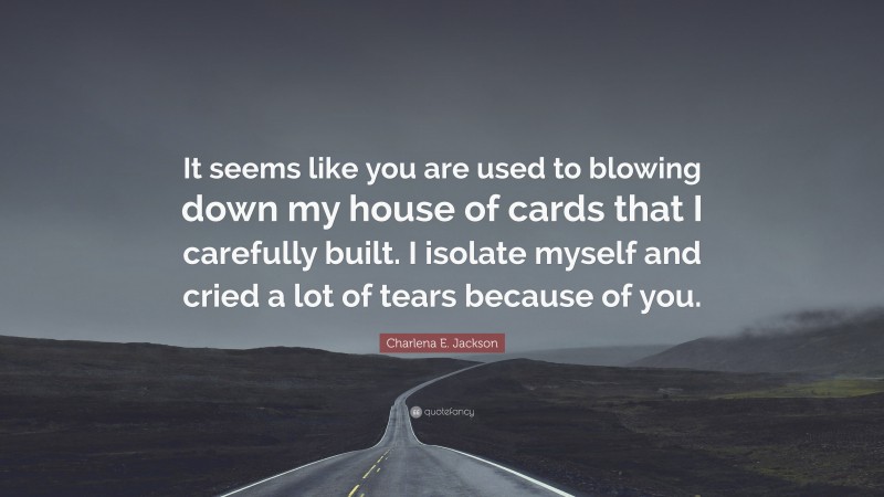 Charlena E. Jackson Quote: “It seems like you are used to blowing down my house of cards that I carefully built. I isolate myself and cried a lot of tears because of you.”