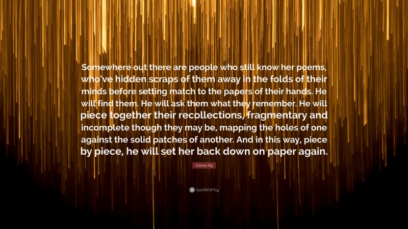 Celeste Ng Quote: “Somewhere out there are people who still know her poems, who’ve hidden scraps of them away in the folds of their minds before setting match to the papers of their hands. He will find them. He will ask them what they remember. He will piece together their recollections, fragmentary and incomplete though they may be, mapping the holes of one against the solid patches of another. And in this way, piece by piece, he will set her back down on paper again.”