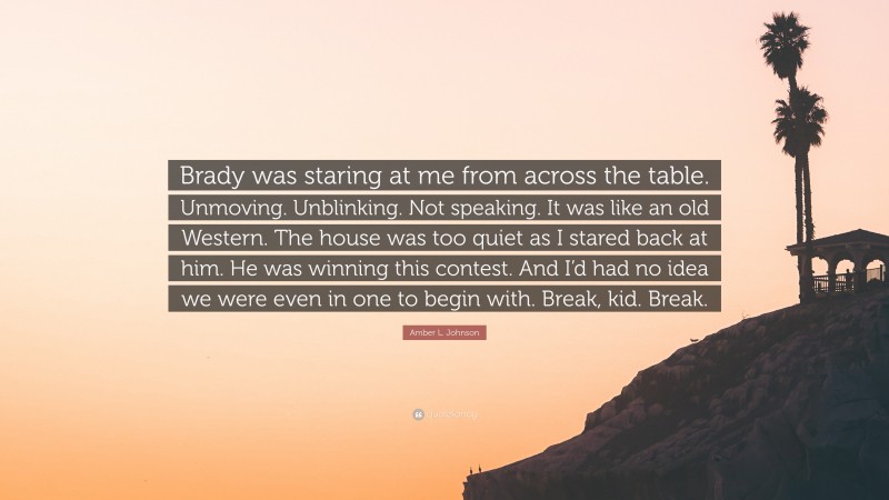 Amber L. Johnson Quote: “Brady was staring at me from across the table. Unmoving. Unblinking. Not speaking. It was like an old Western. The house was too quiet as I stared back at him. He was winning this contest. And I’d had no idea we were even in one to begin with. Break, kid. Break.”