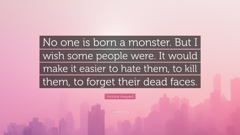 Victoria Aveyard Quote: “No one is born a monster. But I wish some people were. It would make it easier to hate them, to kill them, to forget their dead faces.”