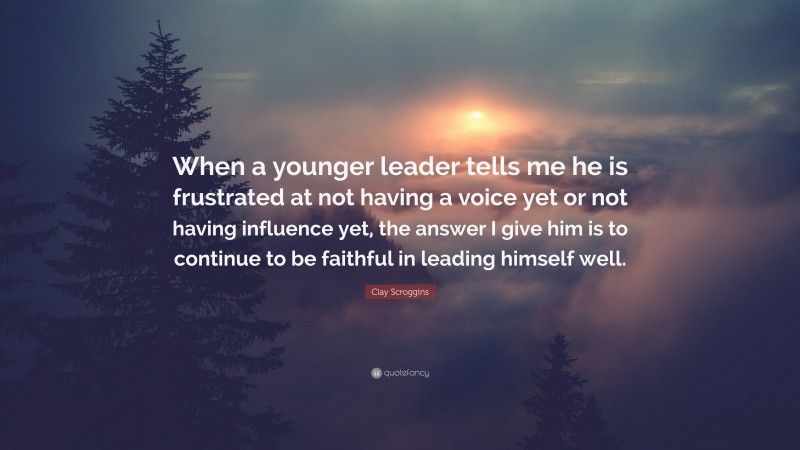 Clay Scroggins Quote: “When a younger leader tells me he is frustrated at not having a voice yet or not having influence yet, the answer I give him is to continue to be faithful in leading himself well.”