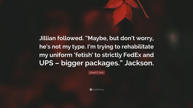 Jewel E. Ann Quote: “Jillian followed. “Maybe, but don’t worry, he’s not my type. I’m trying to rehabilitate my uniform ‘fetish’ to strictly FedEx and UPS – bigger packages.” Jackson.”