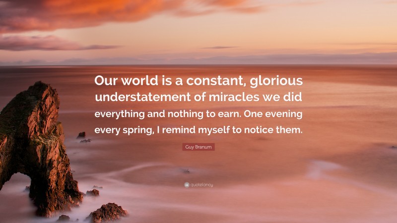 Guy Branum Quote: “Our world is a constant, glorious understatement of miracles we did everything and nothing to earn. One evening every spring, I remind myself to notice them.”