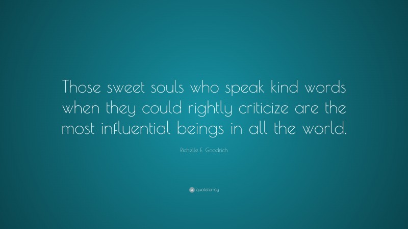 Richelle E. Goodrich Quote: “Those sweet souls who speak kind words when they could rightly criticize are the most influential beings in all the world.”