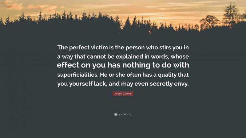 Robert Greene Quote: “The perfect victim is the person who stirs you in a way that cannot be explained in words, whose effect on you has nothing to do with superficialities. He or she often has a quality that you yourself lack, and may even secretly envy.”