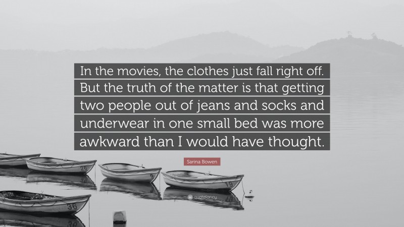 Sarina Bowen Quote: “In the movies, the clothes just fall right off. But the truth of the matter is that getting two people out of jeans and socks and underwear in one small bed was more awkward than I would have thought.”