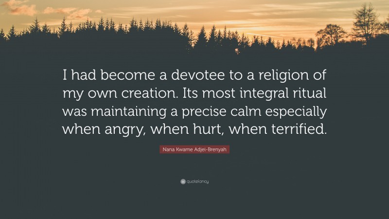 Nana Kwame Adjei-Brenyah Quote: “I had become a devotee to a religion of my own creation. Its most integral ritual was maintaining a precise calm especially when angry, when hurt, when terrified.”