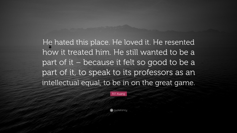 R.F. Kuang Quote: “He hated this place. He loved it. He resented how it treated him. He still wanted to be a part of it – because it felt so good to be a part of it, to speak to its professors as an intellectual equal, to be in on the great game.”