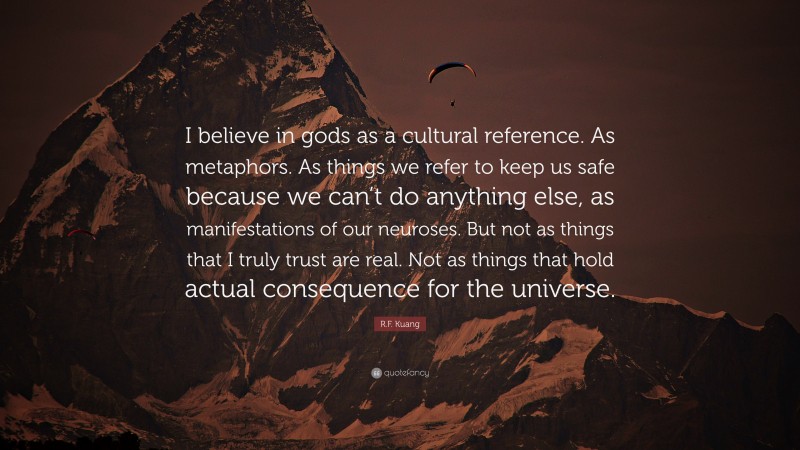 R.F. Kuang Quote: “I believe in gods as a cultural reference. As metaphors. As things we refer to keep us safe because we can’t do anything else, as manifestations of our neuroses. But not as things that I truly trust are real. Not as things that hold actual consequence for the universe.”