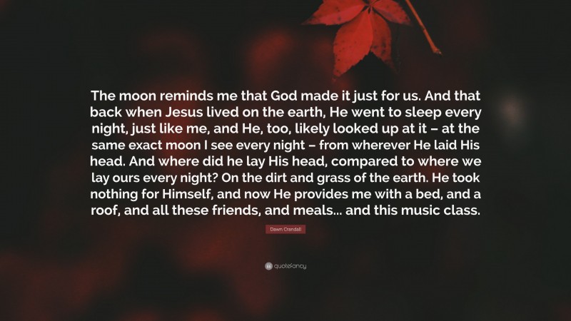Dawn Crandall Quote: “The moon reminds me that God made it just for us. And that back when Jesus lived on the earth, He went to sleep every night, just like me, and He, too, likely looked up at it – at the same exact moon I see every night – from wherever He laid His head. And where did he lay His head, compared to where we lay ours every night? On the dirt and grass of the earth. He took nothing for Himself, and now He provides me with a bed, and a roof, and all these friends, and meals... and this music class.”