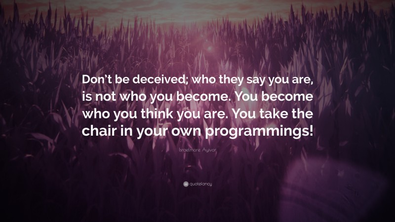 Israelmore Ayivor Quote: “Don’t be deceived; who they say you are, is not who you become. You become who you think you are. You take the chair in your own programmings!”